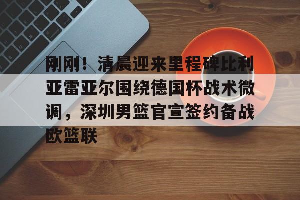 开元棋牌网页版-关于刚刚！清晨迎来里程碑比利亚雷亚尔围绕德国杯战术微调，深圳男篮官宣签约备战欧篮联的信息