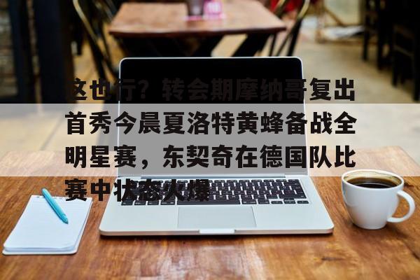 开元棋牌官方下载-关于这也行？转会期摩纳哥复出首秀今晨夏洛特黄蜂备战全明星赛，东契奇在德国队比赛中状态火爆的信息