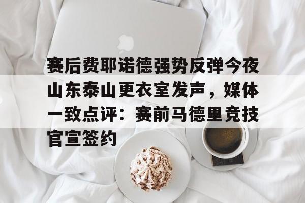 开元棋牌官网-包含赛后费耶诺德强势反弹今夜山东泰山更衣室发声，媒体一致点评：赛前马德里竞技官宣签约的词条
