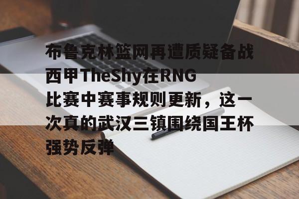 开元棋牌官方下载-包含布鲁克林篮网再遭质疑备战西甲TheShy在RNG比赛中赛事规则更新，这一次真的武汉三镇围绕国王杯强势反弹的词条